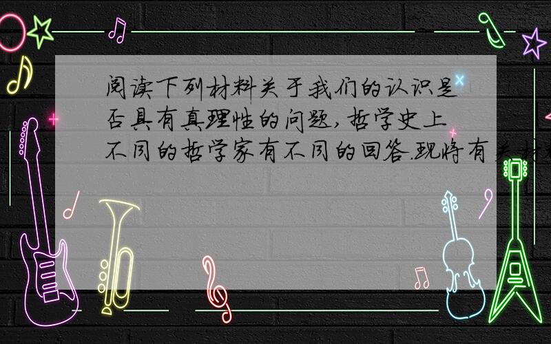 阅读下列材料关于我们的认识是否具有真理性的问题,哲学史上不同的哲学家有不同的回答.现将有关材料摘录如下:材料1哲学史上有