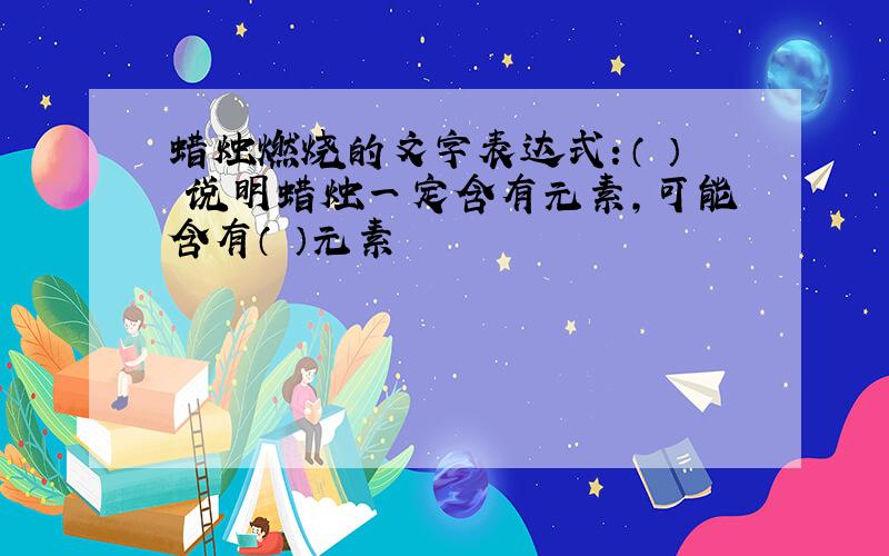 蜡烛燃烧的文字表达式：（ ） 说明蜡烛一定含有元素,可能含有（ ）元素