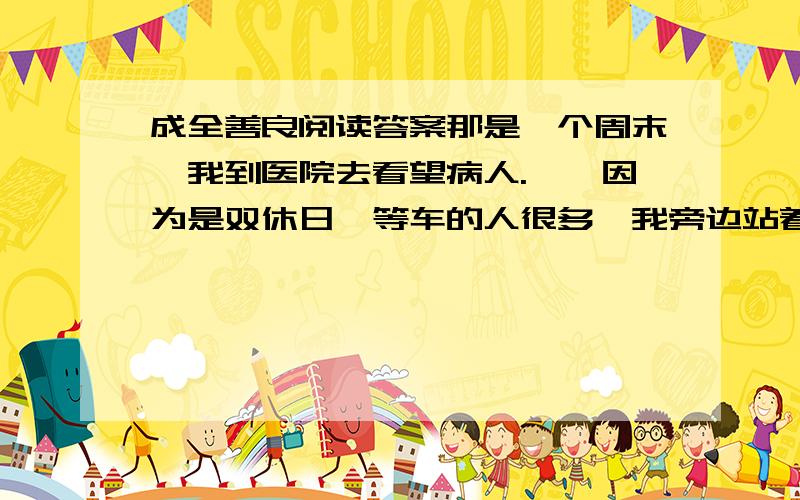 成全善良阅读答案那是一个周末,我到医院去看望病人.　　因为是双休日,等车的人很多,我旁边站着一个老人和一个姑娘,听他们说