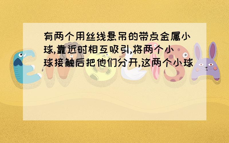 有两个用丝线悬吊的带点金属小球,靠近时相互吸引,将两个小球接触后把他们分开,这两个小球（ ）