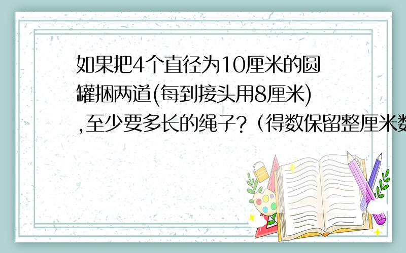 如果把4个直径为10厘米的圆罐捆两道(每到接头用8厘米),至少要多长的绳子?（得数保留整厘米数）