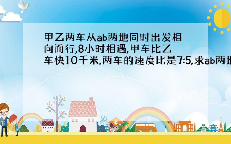 甲乙两车从ab两地同时出发相向而行,8小时相遇,甲车比乙车快10千米,两车的速度比是7:5,求ab两地相距多少米