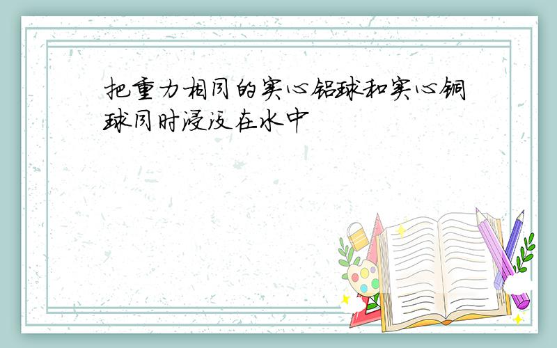 把重力相同的实心铝球和实心铜球同时浸没在水中