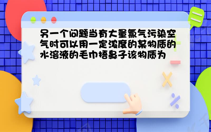 另一个问题当有大量氯气污染空气时可以用一定浓度的某物质的水溶液的毛巾捂鼻子该物质为