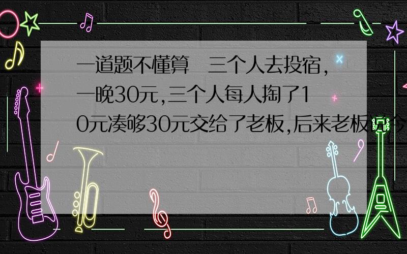 一道题不懂算　三个人去投宿,一晚30元,三个人每人掏了10元凑够30元交给了老板,后来老板说今天优惠只要25元就够了,拿