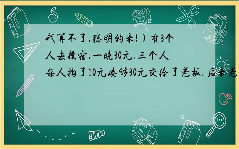 我算不了,聪明的来!)有3个人去投宿,一晚30元.三个人每人掏了10元凑够30元交给了老板.后来老板说今天优惠只要25元