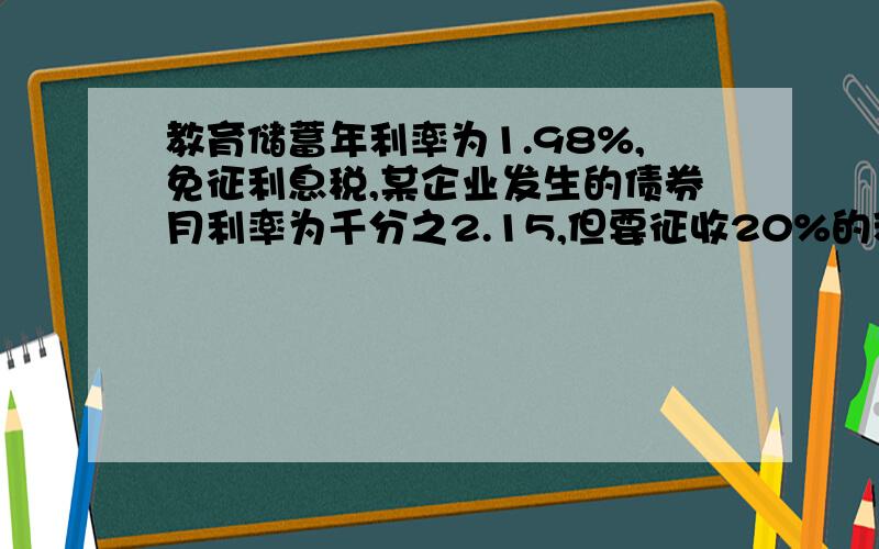 教育储蓄年利率为1.98%,免征利息税,某企业发生的债券月利率为千分之2.15,但要征收20%的利息税,为获取 大回报,