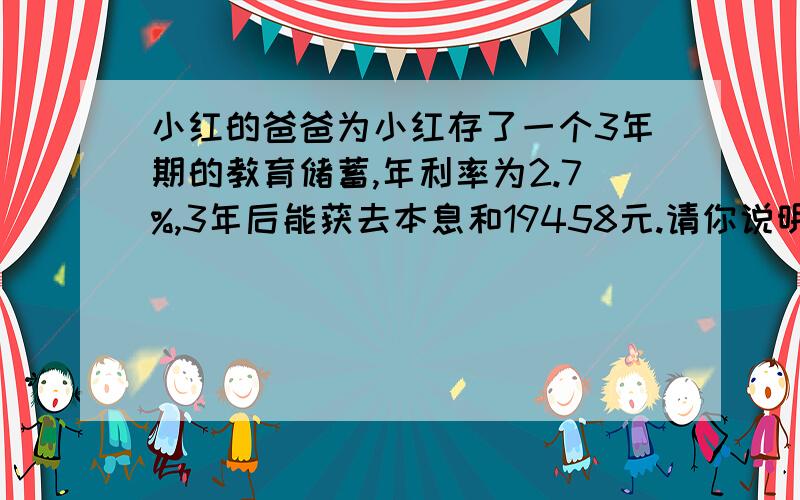 小红的爸爸为小红存了一个3年期的教育储蓄,年利率为2.7%,3年后能获去本息和19458元.请你说明小红的爸爸开始存了多