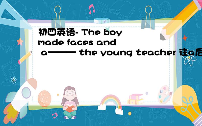 初四英语- The boy made faces and a——— the young teacher 往a后面的填字母