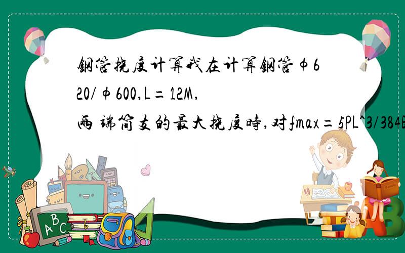 钢管挠度计算我在计算钢管φ620/φ600,L=12M,两 端简支的最大挠度时,对fmax=5PL^3/384EI中的L