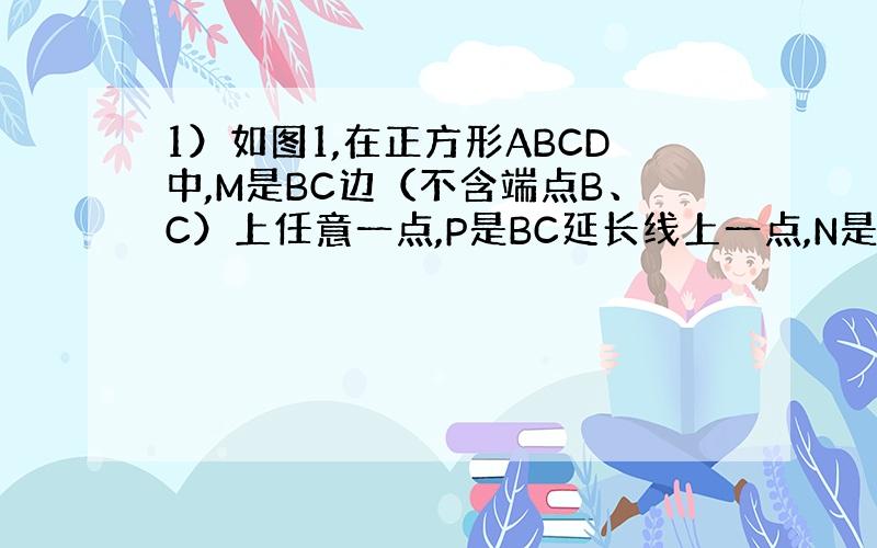 1）如图1,在正方形ABCD中,M是BC边（不含端点B、C）上任意一点,P是BC延长线上一点,N是∠DCP的平分线上一点