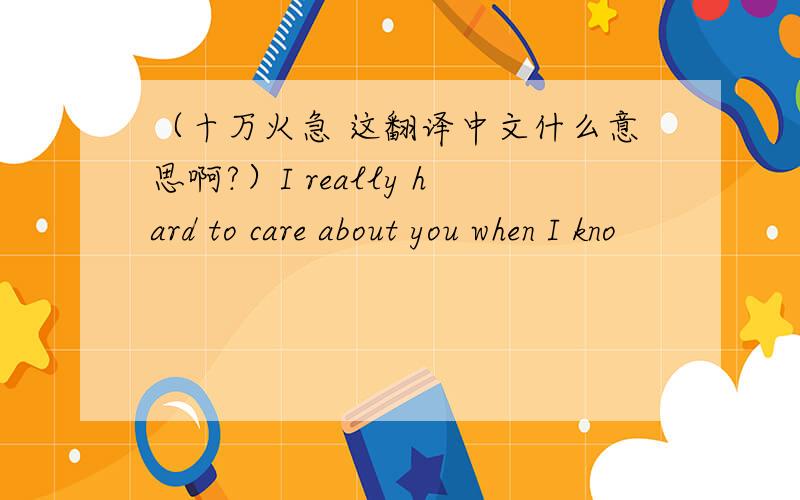 （十万火急 这翻译中文什么意思啊?）I really hard to care about you when I kno