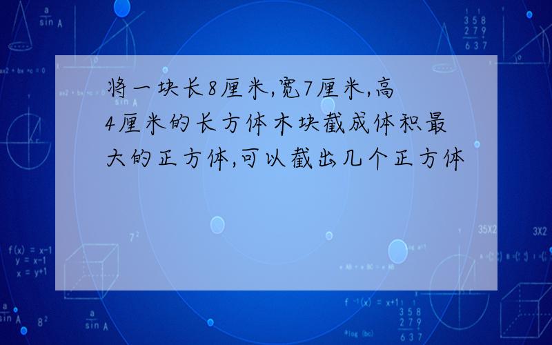 将一块长8厘米,宽7厘米,高4厘米的长方体木块截成体积最大的正方体,可以截出几个正方体