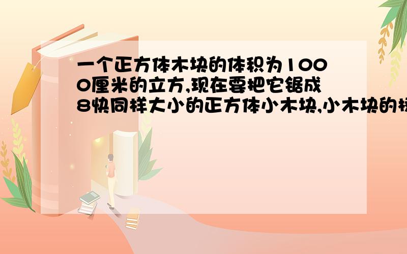 一个正方体木块的体积为1000厘米的立方,现在要把它锯成8快同样大小的正方体小木块,小木块的棱长是多少?