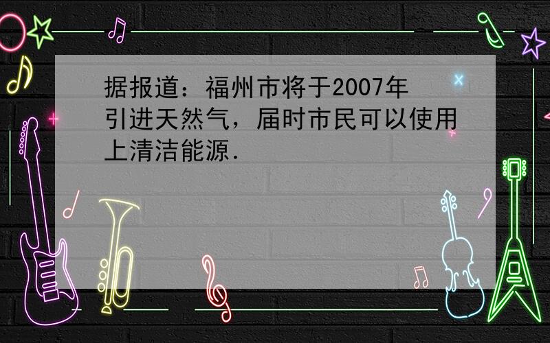 据报道：福州市将于2007年引进天然气，届时市民可以使用上清洁能源．