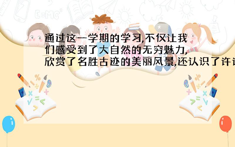 通过这一学期的学习,不仅让我们感受到了大自然的无穷魅力,欣赏了名胜古迹的美丽风景,还认识了许许多多的好朋友.当你设身处地