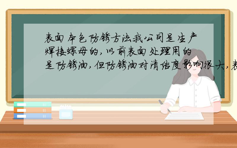 表面本色防锈方法我公司是生产焊接螺母的,以前表面处理用的是防锈油,但防锈油对清洁度影响很大,表面总是油乎乎的,请问哪位老