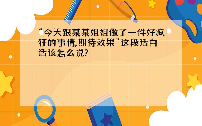 “今天跟某某姐姐做了一件好疯狂的事情,期待效果”这段话白话该怎么说?