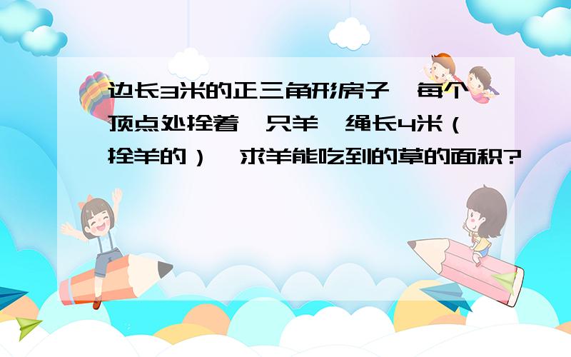 边长3米的正三角形房子,每个顶点处拴着一只羊,绳长4米（拴羊的）,求羊能吃到的草的面积?