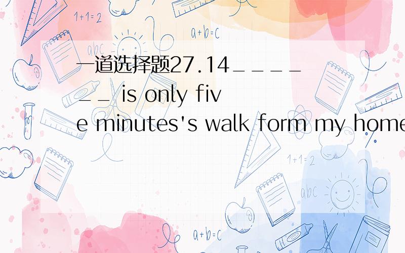 一道选择题27.14______ is only five minutes's walk form my home to