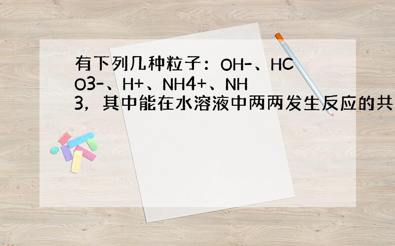 有下列几种粒子：OH-、HCO3-、H+、NH4+、NH3，其中能在水溶液中两两发生反应的共有（　　）