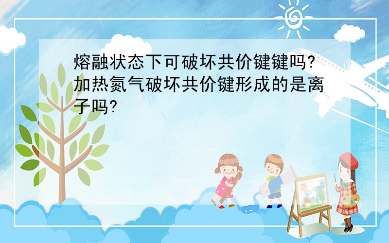 熔融状态下可破坏共价键键吗?加热氮气破坏共价键形成的是离子吗?