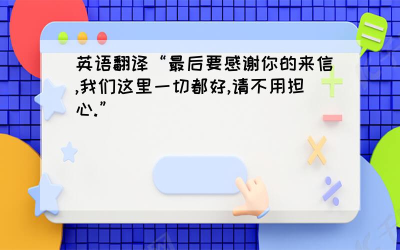 英语翻译“最后要感谢你的来信,我们这里一切都好,请不用担心.”