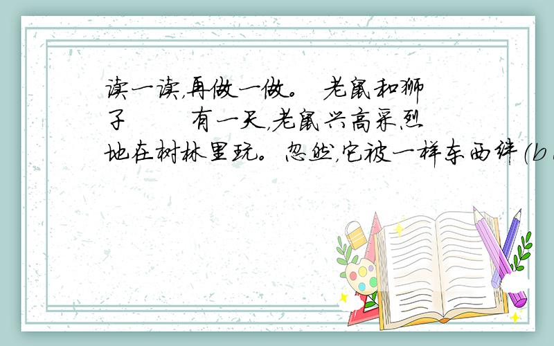 读一读，再做一做。 老鼠和狮子 　　有一天，老鼠兴高采烈地在树林里玩。忽然，它被一样东西绊（bàn）倒了。它抬头一看，原