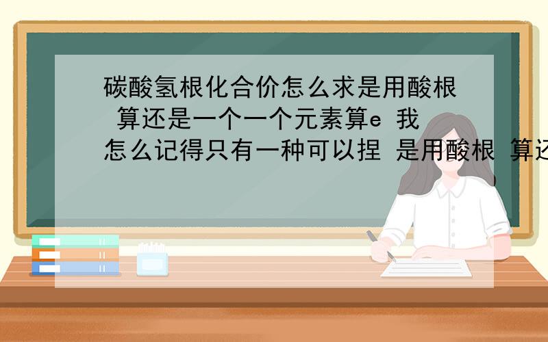 碳酸氢根化合价怎么求是用酸根 算还是一个一个元素算e 我怎么记得只有一种可以捏 是用酸根 算还是一个一个元素算