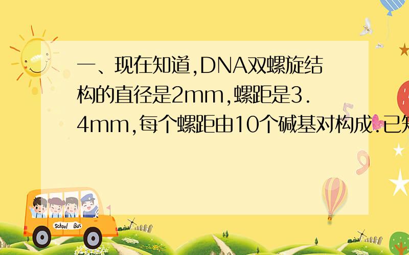 一、现在知道,DNA双螺旋结构的直径是2mm,螺距是3.4mm,每个螺距由10个碱基对构成.已知最小的DNA由4000碱