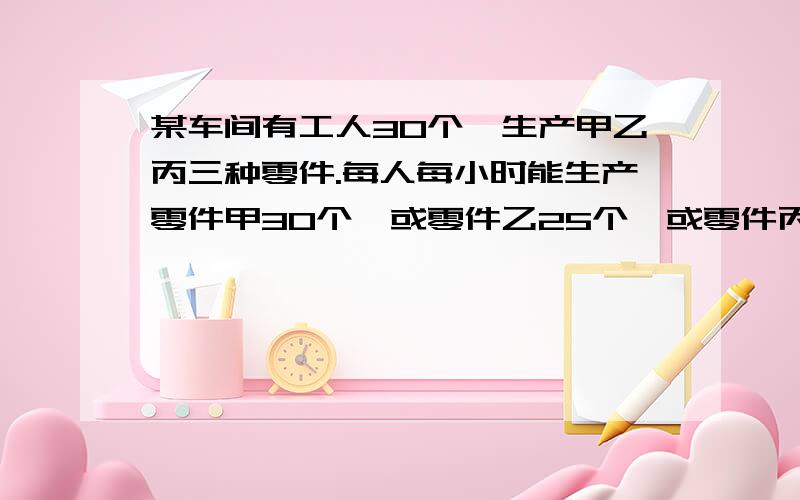 某车间有工人30个,生产甲乙丙三种零件.每人每小时能生产零件甲30个,或零件乙25个,或零件丙20个.现