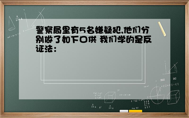 警察局里有5名嫌疑犯,他们分别做了如下口供 我们学的是反证法：