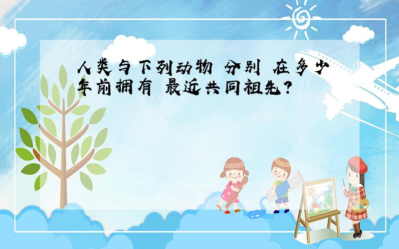 人类与下列动物 分别 在多少年前拥有 最近共同祖先?