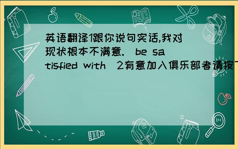 英语翻译1跟你说句实话,我对现状根本不满意.(be satisfied with)2有意加入俱乐部者请按下面的地址和我们