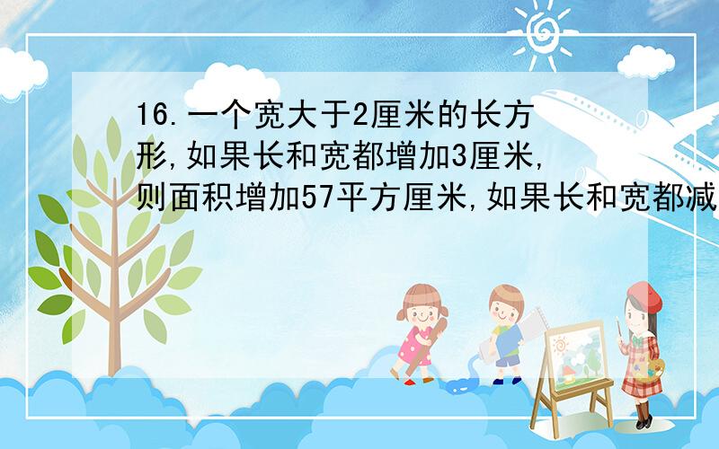 16.一个宽大于2厘米的长方形,如果长和宽都增加3厘米,则面积增加57平方厘米,如果长和宽都减少2厘米,则