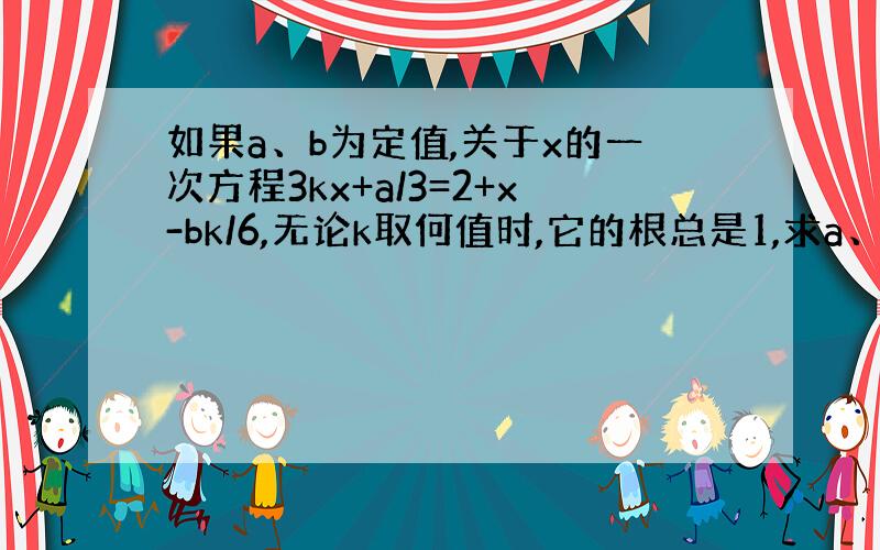 如果a、b为定值,关于x的一次方程3kx+a/3=2+x-bk/6,无论k取何值时,它的根总是1,求a、b的值.