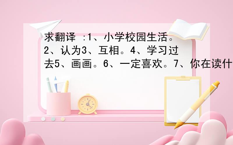 求翻译 :1、小学校园生活。2、认为3、互相。4、学习过去5、画画。6、一定喜欢。7、你在读什么书。……我会给问题的好人