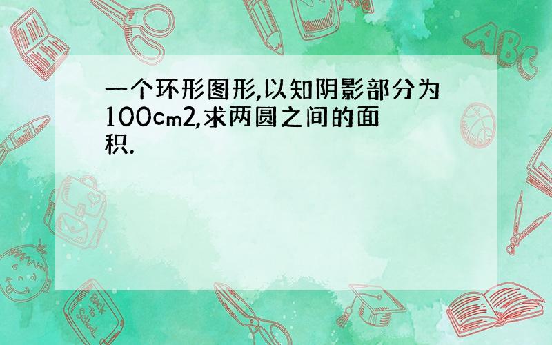 一个环形图形,以知阴影部分为100cm2,求两圆之间的面积.