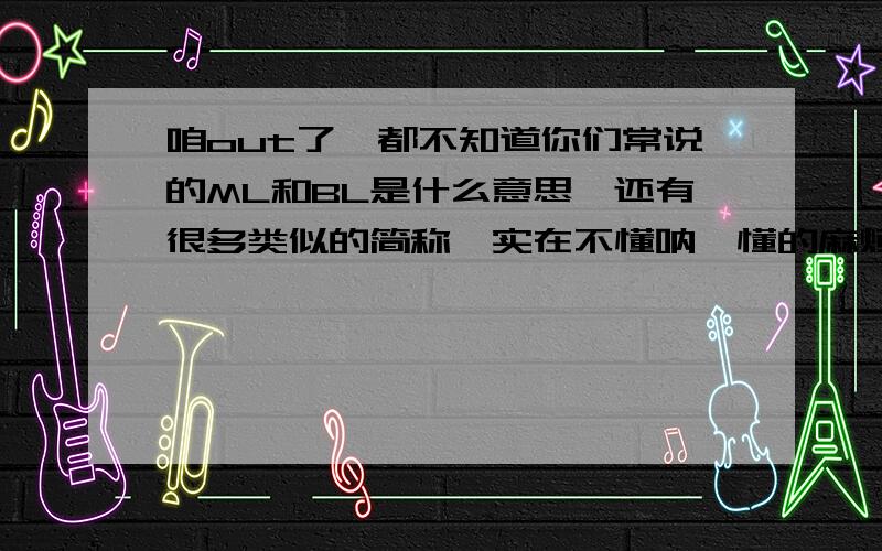 咱out了,都不知道你们常说的ML和BL是什么意思,还有很多类似的简称,实在不懂呐…懂的麻烦好心传教下,懂多少说多少哈