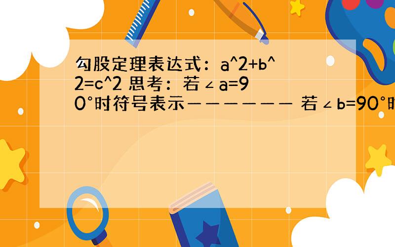 勾股定理表达式：a^2+b^2=c^2 思考：若∠a=90°时符号表示—————— 若∠b=90°时符号表示——————