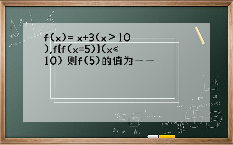 f(x)= x+3(x＞10),f[f(x=5)](x≤10) 则f(5)的值为——