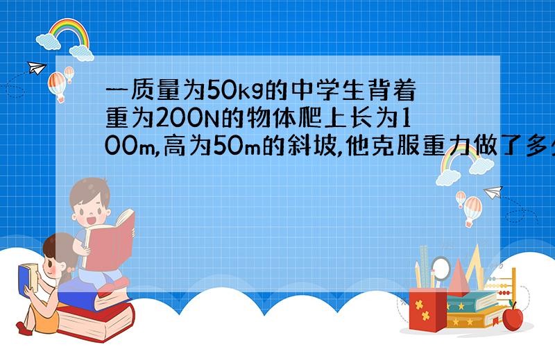 一质量为50kg的中学生背着重为200N的物体爬上长为100m,高为50m的斜坡,他克服重力做了多少功?