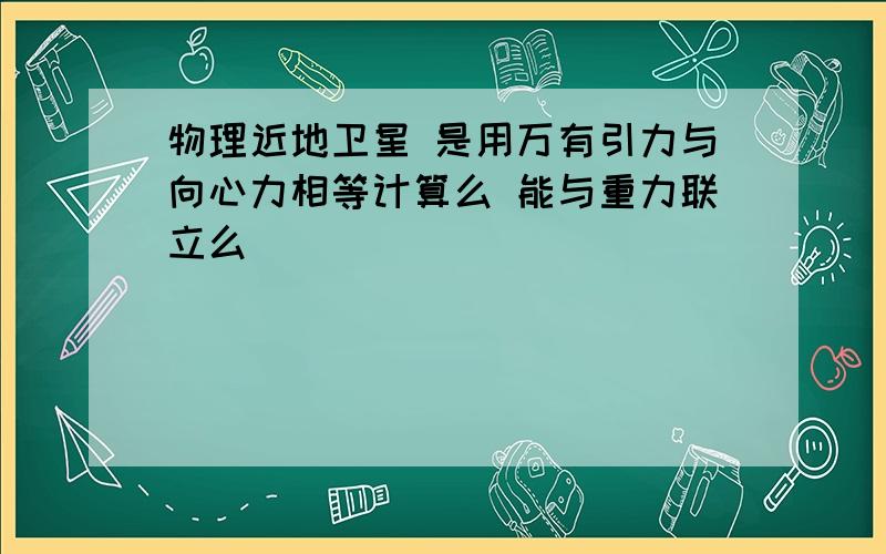 物理近地卫星 是用万有引力与向心力相等计算么 能与重力联立么