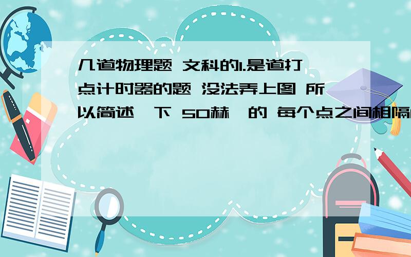 几道物理题 文科的1.是道打点计时器的题 没法弄上图 所以简述一下 50赫兹的 每个点之间相隔0.1s（每5个点取一个计