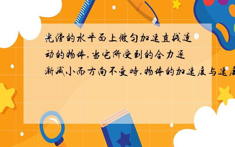 光滑的水平面上做匀加速直线运动的物体,当它所受到的合力逐渐减小而方向不变时,物体的加速度与速度的变