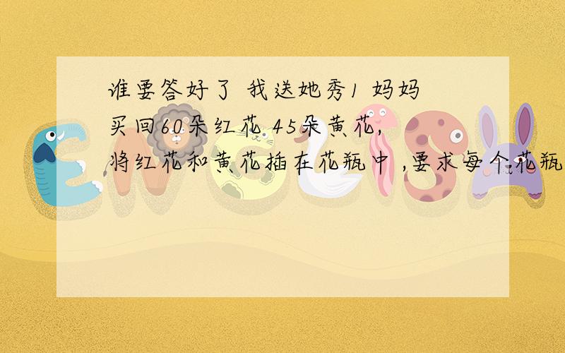 谁要答好了 我送她秀1 妈妈买回60朵红花 45朵黄花,将红花和黄花插在花瓶中 ,要求每个花瓶中搭配要完全相同 ,每个花