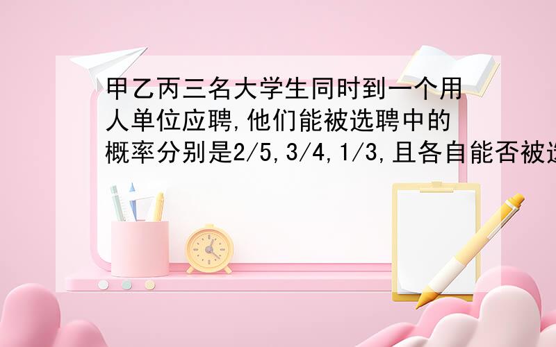 甲乙丙三名大学生同时到一个用人单位应聘,他们能被选聘中的概率分别是2/5,3/4,1/3,且各自能否被选聘中