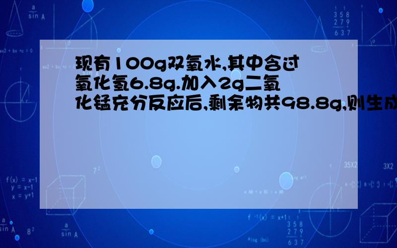 现有100g双氧水,其中含过氧化氢6.8g.加入2g二氧化锰充分反应后,剩余物共98.8g,则生成氧气（ ）g新生成水（