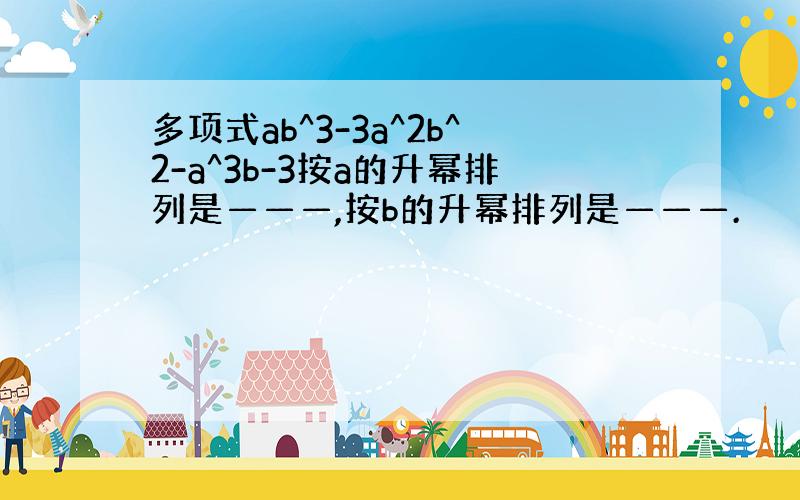 多项式ab^3-3a^2b^2-a^3b-3按a的升幂排列是———,按b的升幂排列是———.