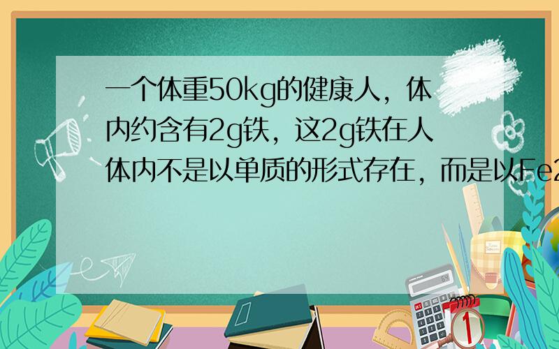 一个体重50kg的健康人，体内约含有2g铁，这2g铁在人体内不是以单质的形式存在，而是以Fe2+和Fe3+的形式存在。正